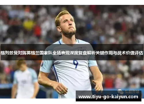 格列兹曼对阵英格兰国家队全场表现深度复盘解析关键作用与战术价值评估