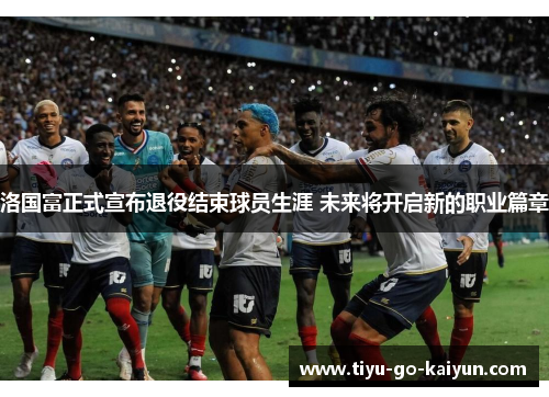 洛国富正式宣布退役结束球员生涯 未来将开启新的职业篇章