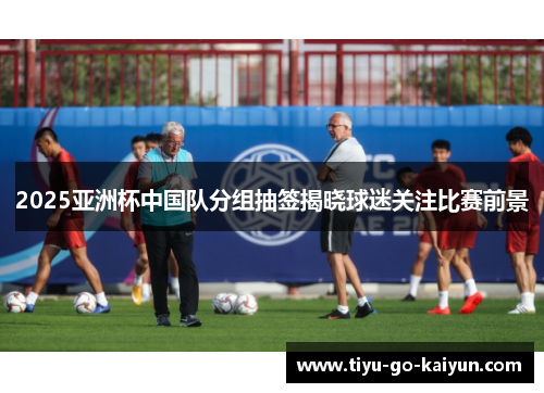 2025亚洲杯中国队分组抽签揭晓球迷关注比赛前景 2025亚洲杯中国队分组抽签揭晓球迷关注比赛前景