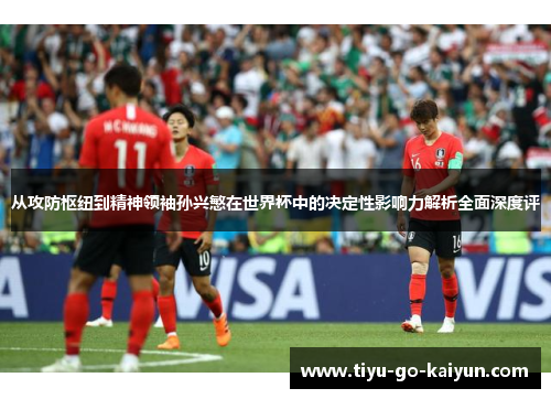 从攻防枢纽到精神领袖孙兴慜在世界杯中的决定性影响力解析全面深度评
