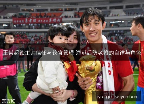 王燊超谈主帅信任与饮食管理 海港后防老将的自律与角色
